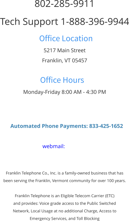 802-285-9911 Tech Support 1-888-396-9944 Office Location 5217 Main Street Franklin, VT 05457  Office Hours Monday-Friday 8:00 AM - 4:30 PM      Automated Phone Payments: 833-425-1652  webmail:    Franklin Telephone Co., Inc. is a family-owned business that has  been serving the Franklin, Vermont community for over 100 years.  Franklin Telephone is an Eligible Telecom Carrier (ETC)  and provides: Voice grade access to the Public Switched  Network, Local Usage at no additional Charge, Access to  Emergency Services, and Toll Blocking