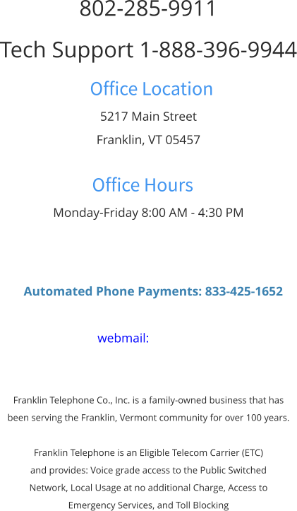 802-285-9911 Tech Support 1-888-396-9944 Office Location 5217 Main Street Franklin, VT 05457  Office Hours Monday-Friday 8:00 AM - 4:30 PM      Automated Phone Payments: 833-425-1652  webmail:    Franklin Telephone Co., Inc. is a family-owned business that has  been serving the Franklin, Vermont community for over 100 years.  Franklin Telephone is an Eligible Telecom Carrier (ETC)  and provides: Voice grade access to the Public Switched  Network, Local Usage at no additional Charge, Access to  Emergency Services, and Toll Blocking